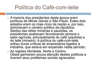 Política do Café-com-leite
 A maioria dos presidentes desta época eram
políticos de Minas Gerais e São Paulo. Estes dois
estados eram os mais ricos da nação e, por isso,
dominavam o cenário político da república.
Saídos das elites mineiras e paulistas, os
presidentes acabavam favorecendo sempre o
setor agrícola, principalmente do café (paulista) e
do leite (mineiro). A política do café-com-leite
sofreu duras críticas de empresários ligados à
indústria, que estava em expansão neste período.
 As regiões Nordeste, Norte e Centro-
Oeste ganharam pouca atenção destes políticos e
tiveram seus problemas sociais agravados.
 