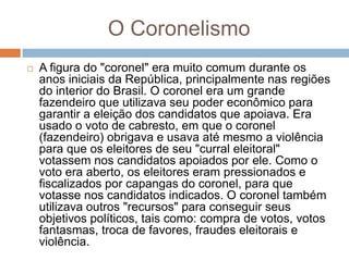 O Coronelismo
 A figura do "coronel" era muito comum durante os
anos iniciais da República, principalmente nas regiões
do interior do Brasil. O coronel era um grande
fazendeiro que utilizava seu poder econômico para
garantir a eleição dos candidatos que apoiava. Era
usado o voto de cabresto, em que o coronel
(fazendeiro) obrigava e usava até mesmo a violência
para que os eleitores de seu "curral eleitoral"
votassem nos candidatos apoiados por ele. Como o
voto era aberto, os eleitores eram pressionados e
fiscalizados por capangas do coronel, para que
votasse nos candidatos indicados. O coronel também
utilizava outros "recursos" para conseguir seus
objetivos políticos, tais como: compra de votos, votos
fantasmas, troca de favores, fraudes eleitorais e
violência.
 