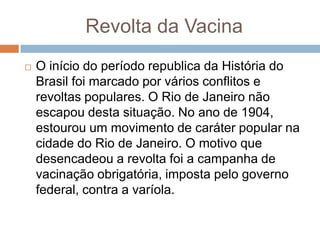 Revolta da Vacina
 O início do período republica da História do
Brasil foi marcado por vários conflitos e
revoltas populares. O Rio de Janeiro não
escapou desta situação. No ano de 1904,
estourou um movimento de caráter popular na
cidade do Rio de Janeiro. O motivo que
desencadeou a revolta foi a campanha de
vacinação obrigatória, imposta pelo governo
federal, contra a varíola.
 