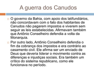 A guerra dos Canudos
 O governo da Bahia, com apoio dos latifundiários,
não concordavam com o fato dos habitantes de
Canudos não pagarem impostos e viverem sem
seguir as leis estabelecidas. Afirmavam também
que Antônio Conselheiro defendia a volta da
Monarquia.
 Por outro lado, Antônio Conselheiro defendia o
fim da cobrança dos impostos e era contrário ao
casamento civil. Ele afirma ser um enviado de
Deus que deveria liderar o movimento contra as
diferenças e injustiças sociais. Era também um
crítico do sistema republicano, como ele
funcionava no período.
 