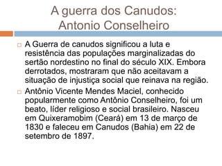 A guerra dos Canudos:
Antonio Conselheiro
 A Guerra de canudos significou a luta e
resistência das populações marginalizadas do
sertão nordestino no final do século XIX. Embora
derrotados, mostraram que não aceitavam a
situação de injustiça social que reinava na região.
 Antônio Vicente Mendes Maciel, conhecido
popularmente como Antônio Conselheiro, foi um
beato, líder religioso e social brasileiro. Nasceu
em Quixeramobim (Ceará) em 13 de março de
1830 e faleceu em Canudos (Bahia) em 22 de
setembro de 1897.
 