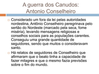 A guerra dos Canudos:
Antonio Conselheiro
 Considerado um fora da lei pelas autoridades
nordestina, Antônio Conselheiro peregrinava pelo
sertão do Nordeste (marcado pela seca, fome
miséria), levando mensagens religiosas e
conselhos sociais para as populações carentes.
Conseguiu uma grande quantidade de
seguidores, sendo que muitos o consideravam
santo.
 Há relatos de seguidores de Conselheiro que
afirmaram que o beato tinha a capacidade de
fazer milagres e que o mesmo fazia previsões
sobre o fim do mundo.
 