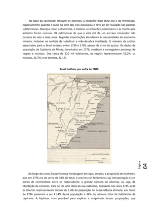 Página
64
6464
Na base da sociedade estavam os escravos. O trabalho mais duro era o da mineração,
especialmente quando o ouro do leito dos rios escasseou e teve de ser buscado nas galerias
subterrâneas. Doenças como a disenteria, a malária, as infecções pulmonares e as mortes por
acidente foram comuns. Há estimativas de que a vida útil de um escravo minerador não
passava de sete a doze anos. Seguidas importações atenderam às necessidades da economia
mineira, inclusive no sentido de substituir a mão-de-obra inutilizada. O número de cativos
exportados para o Brasil cresceu entre 1720 e 1750, apesar da crise do açúcar. Os dados de
população da Capitania de Minas, levantados em 1776, mostram a esmagadora presença de
negros e mulatos. Dos cerca de 320 mil habitantes, os negros representavam 52,2%; os
mulatos, 25,7%; e os brancos, 22,1%.
Brasil colônia, por volta de 1800
Ao longo dos anos, houve intensa mestiçagem de raças, cresceu a proporção de mulheres,
que em 1776 era de cerca de 38% do total, e ocorreu um fenômeno cuja interpretação é um
ponto de controvérsia entre os historiadores: o grande número de alforrias, ou seja, de
libertação de escravos. Para se ter uma idéia da sua extensão, enquanto nos anos 1735-1749
os libertos representavam menos de 1,4% da população de descendência africana, em torno
de 1786 passaram a ser 41,4% dessa população e 34% do número total de habitantes da
capitania. A hipótese mais provável para explicar a magnitude dessas proporções, que
 