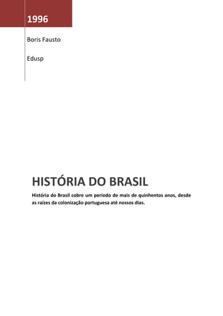 1996
Boris Fausto

Edusp




 HISTÓRIA DO BRASIL
 História do Brasil cobre um período de mais de quinhentos anos, desde
 as raízes da colonização portuguesa até nossos dias.
 