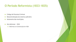 O Período Reformista (1833-1835)
 Código de Processo Criminal
 Descentralização do sistema judiciário
 Autonomia dos municípios
 Ato Adicional – 1834
 Reformas na Constituição de 1824
 