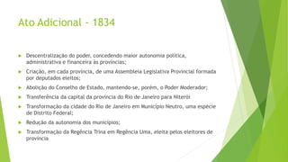 Ato Adicional - 1834
 Descentralização do poder, concedendo maior autonomia política,
administrativa e financeira às províncias;
 Criação, em cada província, de uma Assembleia Legislativa Provincial formada
por deputados eleitos;
 Abolição do Conselho de Estado, mantendo-se, porém, o Poder Moderador;
 Transferência da capital da província do Rio de Janeiro para Niterói
 Transformação da cidade do Rio de Janeiro em Município Neutro, uma espécie
de Distrito Federal;
 Redução da autonomia dos municípios;
 Transformação da Regência Trina em Regência Uma, eleita pelos eleitores de
província
 