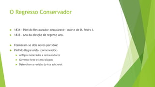 O Regresso Conservador
 1834 – Partido Restaurador desaparece – morte de D. Pedro I.
 1835 – Ano da eleição do regente uno.
 Formaram-se dois novos partidos:
 Partido Regressista (conservador)
 Antigos moderados e restauradores
 Governo forte e centralizado
 Defendiam a revisão do Ato adicional
 