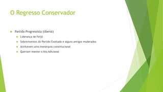 O Regresso Conservador
 Partido Progressista (liberal)
 Liderança de Feijó
 Sobreviventes do Partido Exaltado e alguns antigos moderados
 Aceitavam uma monarquia constitucional
 Queriam manter o Ato Adicional
 