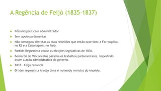 A Regência de Feijó (1835-1837)
 Péssimo político e administrador
 Sem apoio parlamentar
 Não conseguiu derrotar as duas rebeliões que então ocorriam: a Farroupilha,
no RS e a Cabanagem, no Pará.
 Partido Regressista vence as eleições legislativas de 1836.
 Bernardo de Vasconcelos paralisa os trabalhos parlamentares, impedindo
assim a ação administrativa do governo.
 1837 – Feijó renuncia.
 O líder regressista Araújo Lima é nomeado ministro do império.
 