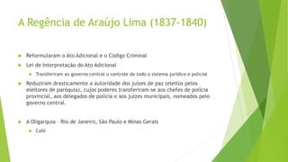 A Regência de Araújo Lima (1837-1840)
 Reformularam o Ato Adicional e o Código Criminal
 Lei de Interpretação do Ato Adicional
 Transferiram ao governo central o controle de todo o sistema jurídico e policial
 Reduziram drasticamente a autoridade dos juízes de paz (eleitos pelos
eleitores de paróquia), cujos poderes transferiram-se aos chefes de polícia
provincial, aos delegados de polícia e aos juízes municipais, nomeados pelo
governo central.
 A Oligarquia – Rio de Janeiro, São Paulo e Minas Gerais
 Café
 