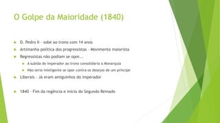 O Golpe da Maioridade (1840)
 D. Pedro II – sobe ao trono com 14 anos
 Artimanha política dos progressistas – Movimento maiorista
 Regressistas não podiam se opor...
 A subida do imperador ao trono consolidaria a Monarquia
 Não seria inteligente se opor contra os desejos de um príncipe
 Liberais – Já eram amiguinhos do imperador
 1840 – Fim da regência e início do Segundo Reinado
 