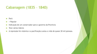 Cabanagem (1835 – 1840)
 Pará
 + Popular
 Indicação de um conservador para o governo da Província
 Teve vários líderes
 A repressão foi violenta e a pacificação custou a vida de quase 30 mil pessoas.
 