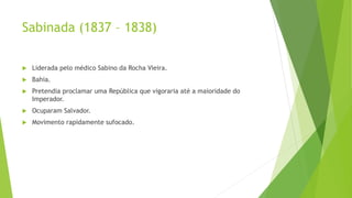 Sabinada (1837 – 1838)
 Liderada pelo médico Sabino da Rocha Vieira.
 Bahia.
 Pretendia proclamar uma República que vigoraria até a maioridade do
Imperador.
 Ocuparam Salvador.
 Movimento rapidamente sufocado.
 