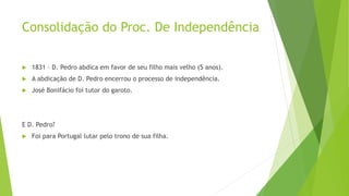Consolidação do Proc. De Independência
 1831 – D. Pedro abdica em favor de seu filho mais velho (5 anos).
 A abdicação de D. Pedro encerrou o processo de independência.
 José Bonifácio foi tutor do garoto.
E D. Pedro?
 Foi para Portugal lutar pelo trono de sua filha.
 