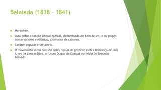 Balaiada (1838 – 1841)
 Maranhão.
 Luta entre a facção liberal-radical, denominada de bem-te-vis, e os grupos
conservadores e elitistas, chamados de cabanos.
 Caráter popular e sertanejo.
 O movimento só foi contido pelas tropas do governo (sob a liderança de Luís
Alves de Lima e Silva, o futuro Duque de Caxias) no início do Segundo
Reinado.
 