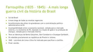Farroupilha (1835 – 1845) – A mais longa
guerra civil da história do Brasil
 Sul do Brasil
 A mais longa de todas as revoltas regenciais
 Inconformismo das elites rio-grandenses com a centralização político-
administrativa no RJ
 Incompatibilidade entre a economia nacional, voltada para o mercado
externo, e a economia do RS, baseada na criação de gado e na produção de
charque, voltada para o mercado interno.
 Teve as lideranças de Bento Golçalves, Davi Canabarro e Giuseppe Garibaldi..
 Os rebeldes proclamaram as repúblicas de Piratini e Juliana.
 1842 – Luís Alves de Lima e Silva foi indicado para pacificar o conflito.
 Final: acordo.
 
