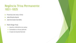 Regência Trina Permanente
1831-1835
 Francisco de Lima e Silva
 João Bráulio Muniz
 José da Costa Carvalho
 Padré Diogo Feijó
 Assumiu o Ministério da Justiça
 Comandava as forças policiais
 Criação da Guarda Nacional
 