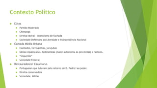 Contexto Político
 Elites
 Partido Moderado
 Chimango
 Direita liberal – liberalismo de fachada
 Sociedade Defensora da Liberdade e Independência Nacional
 Camada Média Urbana
 Exaltados, farroupilhas, jurujubas
 Ideias republicanas, federalistas (maior autonomia às províncias) e radicais.
 “esquerda”
 Sociedade Federal
 Restauradores/ Caramurus
 Portugueses que lutavam pelo retorno de D. Pedro I ao poder.
 Direita conservadora
 Sociedade Militar
 