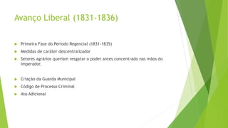 Avanço Liberal (1831-1836)
 Primeira Fase do Período Regencial (1831-1835)
 Medidas de caráter descentralizador
 Setores agrários queriam resgatar o poder antes concentrado nas mãos do
imperador.
 Criação da Guarda Municipal
 Código de Processo Criminal
 Ato Adicional
 