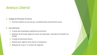 Avanço Liberal
 Código de Processo Criminal
 Enormes poderes ao juiz de paz, escolhido pelos proprietários locais.
 Ato Adicional
 Criação das assembleias legislativas provinciais
 Abolição do principal órgão de auxílio do Imperador, chamado de Conselho de
Estado
 Criação do Município Neutro
 Eleição para regente seria eletiva e temporária
 Redução de 3 para 1 o número de regentes.
 