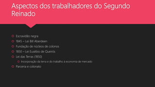 Aspectos dos trabalhadores do Segundo
Reinado
 Escravidão negra
 1845 – Lei Bill Aberdeen
 Fundação de núcleos de colonos
 1850 – Lei Eusébio de Queirós
 Lei das Terras (1850)
 Incorporação da terra e do trabalho à economia de mercado
 Parceria e colonato
 