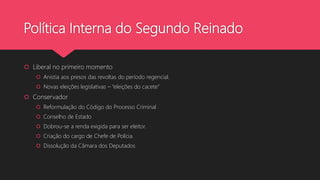 Política Interna do Segundo Reinado
 Liberal no primeiro momento
 Anistia aos presos das revoltas do período regencial.
 Novas eleições legislativas – “eleições do cacete”
 Conservador
 Reformulação do Código do Processo Criminal
 Conselho de Estado
 Dobrou-se a renda exigida para ser eleitor.
 Criação do cargo de Chefe de Polícia.
 Dissolução da Câmara dos Deputados
 