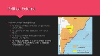 Política Externa
 Intervenção nos países platinos
 No Uruguai, em 1851, derrubando seu governante,
Manuel Oribe;
 Na Argentina, em 1852, destituindo Juan Manuel
Rosas;
 No Uruguai, em 1864, desta vez derrubando
Atanásio Cruz Aguirre;
 No Paraguai, de 1864 a 1870, envolvendo o Brasil no
maior conflito de sua história, contra as tropas de
Francisco Solano López.
 