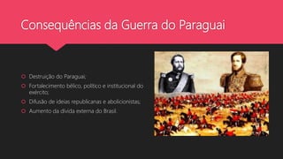 Consequências da Guerra do Paraguai
 Destruição do Paraguai;
 Fortalecimento bélico, político e institucional do
exército;
 Difusão de ideias republicanas e abolicionistas;
 Aumento da dívida externa do Brasil.
 