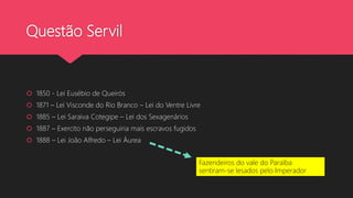 Questão Servil
 1850 - Lei Eusébio de Queirós
 1871 – Lei Visconde do Rio Branco – Lei do Ventre Livre
 1885 – Lei Saraiva Cotegipe – Lei dos Sexagenários
 1887 – Exercito não perseguiria mais escravos fugidos
 1888 – Lei João Alfredo – Lei Áurea
Fazendeiros do vale do Paraíba
sentiram-se lesados pelo Imperador
 