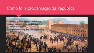 Como foi a proclamação da República
 Militares + classe média + cafeicultores
 Marechal Deodoro da Fonseca liderou a
conspiração golpista.
 15 de novembro de 1889 – Proclamação da
República
 