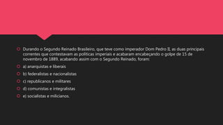  Durando o Segundo Reinado Brasileiro, que teve como imperador Dom Pedro II, as duas principais
correntes que contestavam as políticas imperiais e acabaram encabeçando o golpe de 15 de
novembro de 1889, acabando assim com o Segundo Reinado, foram:
 a) anarquistas e liberais
 b) federalistas e nacionalistas
 c) republicanos e militares
 d) comunistas e integralistas
 e) socialistas e milicianos.
 