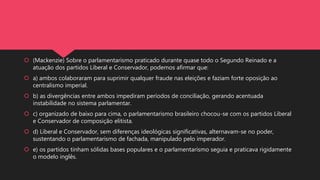  (Mackenzie) Sobre o parlamentarismo praticado durante quase todo o Segundo Reinado e a
atuação dos partidos Liberal e Conservador, podemos afirmar que:
 a) ambos colaboraram para suprimir qualquer fraude nas eleições e faziam forte oposição ao
centralismo imperial.
 b) as divergências entre ambos impediram períodos de conciliação, gerando acentuada
instabilidade no sistema parlamentar.
 c) organizado de baixo para cima, o parlamentarismo brasileiro chocou-se com os partidos Liberal
e Conservador de composição elitista.
 d) Liberal e Conservador, sem diferenças ideológicas significativas, alternavam-se no poder,
sustentando o parlamentarismo de fachada, manipulado pelo imperador.
 e) os partidos tinham sólidas bases populares e o parlamentarismo seguia e praticava rigidamente
o modelo inglês.
 