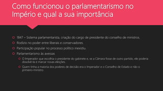 Como funcionou o parlamentarismo no
Império e qual a sua importância
 1847 – Sistema parlamentarista, criação do cargo de presidente do conselho de ministros.
 Rodízio no poder entre liberais e conservadores.
 Participação popular no processo político inexistiu.
 Parlamentarismo às avessas
 O Imperador que escolhia o presidente do gabinete e, se a Câmara fosse de outro partido, ele poderia
dissolvê-la e marcar novas eleições.
 Quem tinha a maioria dos poderes de decisão era o Imperador e o Conselho de Estado e não o
primeiro-ministro.
 