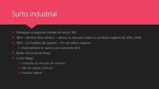 Surto industrial
 Destaque na segunda metade do século XIX.
 1844 – Ministro Alves Branco – elevou os impostos sobre os produtos ingleses de 30% a 60%.
 1850 – Lei Eusébio de Queirós – Fim do tráfico negreiro.
 Disponibilidade de capitais para à atividade fabril.
 Barão-Visconde de Mauá
 Curto fôlego
 Limitações do mercado de consumo
 Falta de capitais contínuos
 Pressões inglesas
 