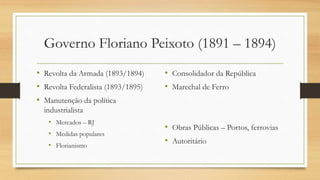 Governo Floriano Peixoto (1891 – 1894)
• Revolta da Armada (1893/1894)
• Revolta Federalista (1893/1895)
• Manutenção da política
industrialista
• Mercados – RJ
• Medidas populares
• Florianismo
• Consolidador da República
• Marechal de Ferro
• Obras Públicas – Portos, ferrovias
• Autoritário
 