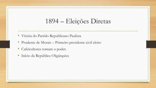 1894 – Eleições Diretas
• Vitória do Partido Republicano Paulista
• Prudente de Morais – Primeiro presidente civil eleito
• Cafeicultores tomam o poder.
• Início da República Oligárquica
 