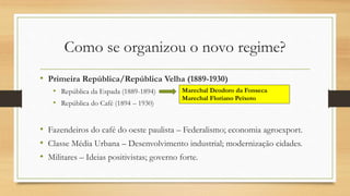Como se organizou o novo regime?
• Primeira República/República Velha (1889-1930)
• República da Espada (1889-1894)
• República do Café (1894 – 1930)
• Fazendeiros do café do oeste paulista – Federalismo; economia agroexport.
• Classe Média Urbana – Desenvolvimento industrial; modernização cidades.
• Militares – Ideias positivistas; governo forte.
Marechal Deodoro da Fonseca
Marechal Floriano Peixoto
 