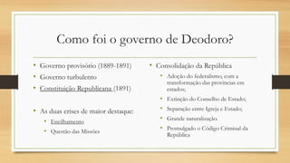 Como foi o governo de Deodoro?
• Governo provisório (1889-1891)
• Governo turbulento
• Constituição Republicana (1891)
• As duas crises de maior destaque:
• Encilhamento
• Questão das Missões
• Consolidação da República
• Adoção do federalismo, com a
transformação das províncias em
estados;
• Extinção do Conselho de Estado;
• Separação entre Igreja e Estado;
• Grande naturalização.
• Promulgado o Código Criminal da
República
 