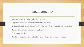 Encilhamento
• Jurista e ministro da fazenda, Rui Barbosa
• Objetivo: estimular o desenvolvimento industrial
• Reforma bancária – emissão de dinheiro para financiar projetos industriais.
• Reação dos cafeicultores e dos ingleses.
• Pessoas de má fé.
• Resultado: incontrolável inflação e especulação na bolsa de valores.
 