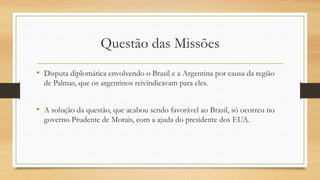 Questão das Missões
• Disputa diplomática envolvendo o Brasil e a Argentina por causa da região
de Palmas, que os argentinos reivindicavam para eles.
• A solução da questão, que acabou sendo favorável ao Brasil, só ocorreu no
governo Prudente de Morais, com a ajuda do presidente dos EUA.
 