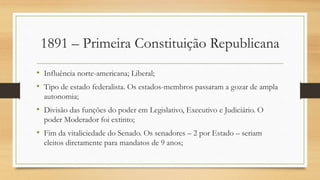 1891 – Primeira Constituição Republicana
• Influência norte-americana; Liberal;
• Tipo de estado federalista. Os estados-membros passaram a gozar de ampla
autonomia;
• Divisão das funções do poder em Legislativo, Executivo e Judiciário. O
poder Moderador foi extinto;
• Fim da vitaliciedade do Senado. Os senadores – 2 por Estado – seriam
eleitos diretamente para mandatos de 9 anos;
 