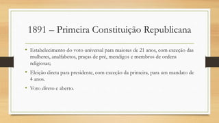 1891 – Primeira Constituição Republicana
• Estabelecimento do voto universal para maiores de 21 anos, com exceção das
mulheres, analfabetos, praças de pré, mendigos e membros de ordens
religiosas;
• Eleição direta para presidente, com exceção da primeira, para um mandato de
4 anos.
• Voto direto e aberto.
 