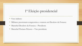 1ª Eleição presidencial
• Voto indireto
• Militares pressionam congressista a votarem em Deodoro da Fonseca
• Marechal Deodoro da Fonseca – Presidente
• Marechal Floriano Peixoto – Vice-presidente
 