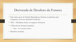 Derrocada de Deodoro da Fonseca
• Não tinha apoio do Partido Republicano Paulista, hostilizado pelo
Congresso, com um ministério medíocre.
• 1891 – Presidente fecha o Congresso Nacional
• 1ª Revolta da Armada (marinha)
• Líder – Al. Custódio de Melo
• Deodoro renuncia.
 