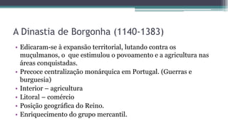 A Dinastia de Borgonha (1140-1383)
• Edicaram-se à expansão territorial, lutando contra os
muçulmanos, o que estimulou o povoamento e a agricultura nas
áreas conquistadas.
• Precoce centralização monárquica em Portugal. (Guerras e
burguesia)
• Interior – agricultura
• Litoral – comércio
• Posição geográfica do Reino.
• Enriquecimento do grupo mercantil.
 
