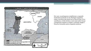Em 1247, os portugueses completaram a expansão
territorial em direção ao sul, Portugal conquistou
então o território que possui até os dias de hoje. Já os
castelhanos, só dois séculos e meio mais tarde, foi que
conseguiram expulsar os árabes e controlar Aragão e
Navarra, formando assim a Espanha moderna.
 