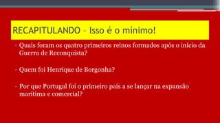 RECAPITULANDO – Isso é o mínimo!
• Quais foram os quatro primeiros reinos formados após o início da
Guerra de Reconquista?
• Quem foi Henrique de Borgonha?
• Por que Portugal foi o primeiro país a se lançar na expansão
marítima e comercial?
 