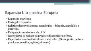 Expansão Ultramarina Europeia
• Expansão marítima
• Portugal e Espanha
• Relativo desenvolvimento tecnológico – bússola, astrolábio e
Caravela.
• Estagnação comércio – séc. XIV
• Necessitava-se reduzir os preços e diversificar a oferta.
• Especiarias – reduzido volume e alto valor. (Ouro, prata, pedras
preciosas, marfim, açúcar, pimenta)
 