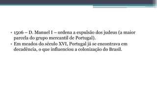 • 1506 – D. Manuel I – ordena a expulsão dos judeus (a maior
parcela do grupo mercantil de Portugal).
• Em meados do século XVI, Portugal já se encontrava em
decadência, o que influenciou a colonização do Brasil.
 