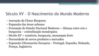 Século XV – O Nascimento do Mundo Moderno
• Ascenção da Classe Burguesa
• Expansão das áreas urbanas
• Formação do Estado Nacional Moderno – Aliança entre reis e
burguesia – centralização monárquica
• Século XV = comércio, burguesia, monarquia forte
• Necessidade de novos produtos e mercados
• Expansão Ultramarina Europeia – Portugal, Espanha, Holanda,
França, Inglaterra
 